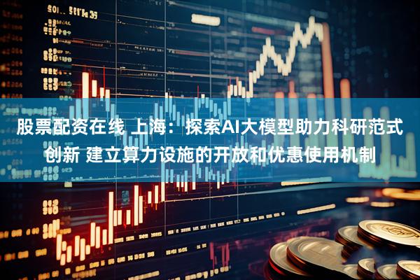 股票配资在线 上海：探索AI大模型助力科研范式创新 建立算力设施的开放和优惠使用机制