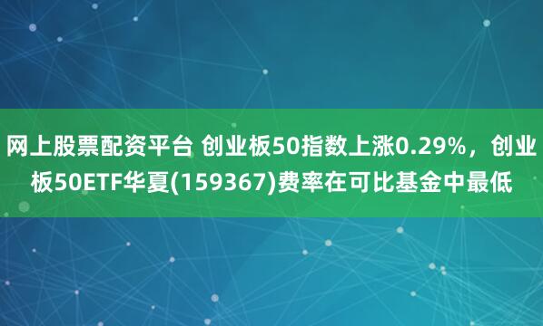 网上股票配资平台 创业板50指数上涨0.29%，创业板50ETF华夏(159367)费率在可比基金中最低