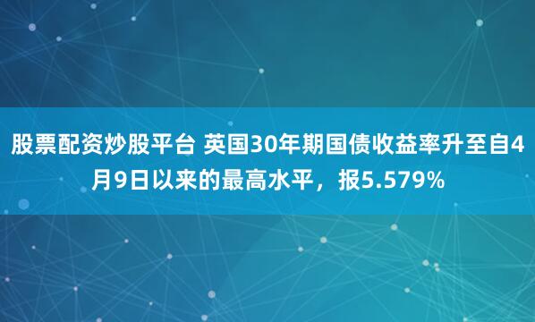 股票配资炒股平台 英国30年期国债收益率升至自4月9日以来的最高水平，报5.579%