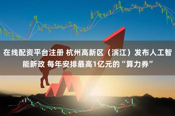 在线配资平台注册 杭州高新区（滨江）发布人工智能新政 每年安排最高1亿元的“算力券”