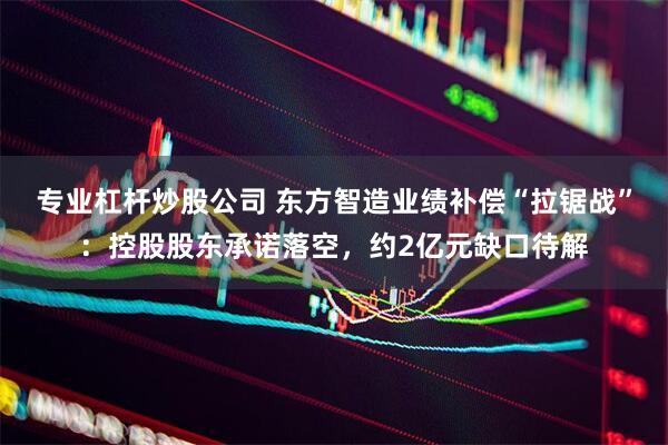 专业杠杆炒股公司 东方智造业绩补偿“拉锯战”：控股股东承诺落空，约2亿元缺口待解