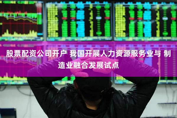 股票配资公司开户 我国开展人力资源服务业与 制造业融合发展试点