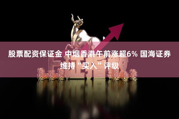 股票配资保证金 中烟香港午前涨超6% 国海证券维持“买入”评级