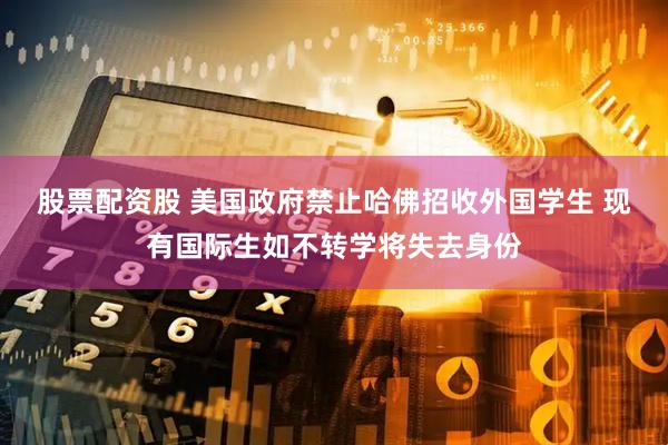股票配资股 美国政府禁止哈佛招收外国学生 现有国际生如不转学将失去身份