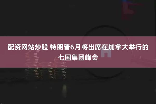 配资网站炒股 特朗普6月将出席在加拿大举行的七国集团峰会