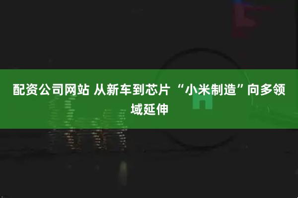 配资公司网站 从新车到芯片 “小米制造”向多领域延伸