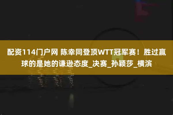 配资114门户网 陈幸同登顶WTT冠军赛！胜过赢球的是她的谦逊态度_决赛_孙颖莎_横滨