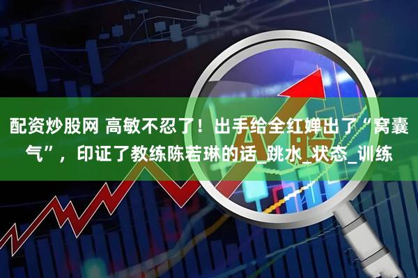配资炒股网 高敏不忍了！出手给全红婵出了“窝囊气”，印证了教练陈若琳的话_跳水_状态_训练