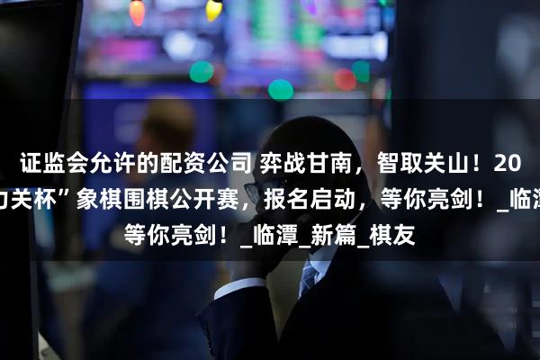 证监会允许的配资公司 弈战甘南，智取关山！2025甘肃“冶力关杯”象棋围棋公开赛，报名启动，等你亮剑！_临潭_新篇_棋友