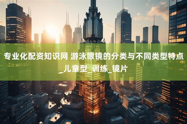 专业化配资知识网 游泳眼镜的分类与不同类型特点_儿童型_训练_镜片