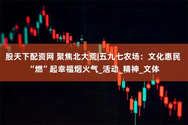 股天下配资网 聚焦北大荒|五九七农场：文化惠民 “燃”起幸福烟火气_活动_精神_文体