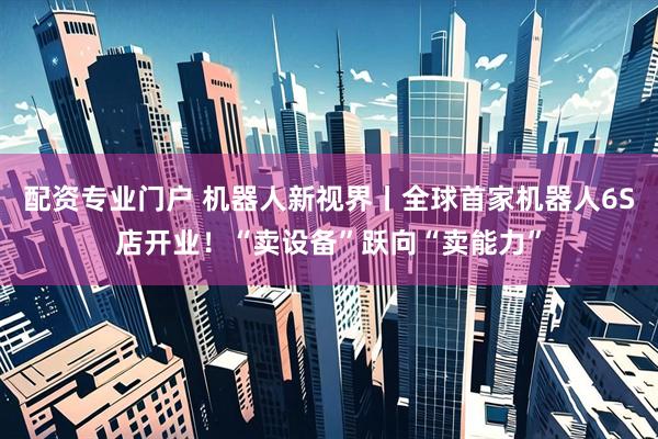 配资专业门户 机器人新视界丨全球首家机器人6S店开业！“卖设备”跃向“卖能力”