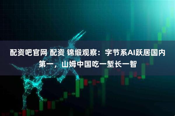 配资吧官网 配资 锦缎观察：字节系AI跃居国内第一，山姆中国吃一堑长一智
