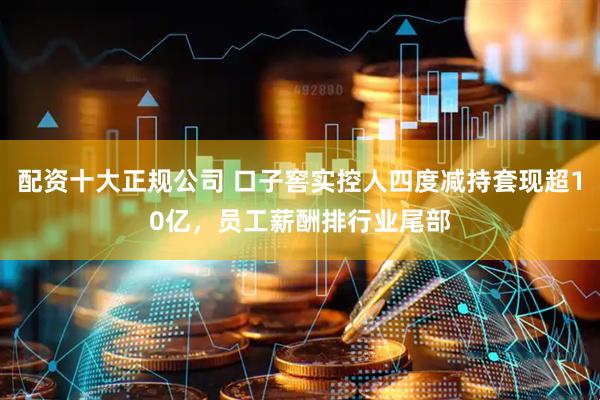 配资十大正规公司 口子窖实控人四度减持套现超10亿，员工薪酬排行业尾部