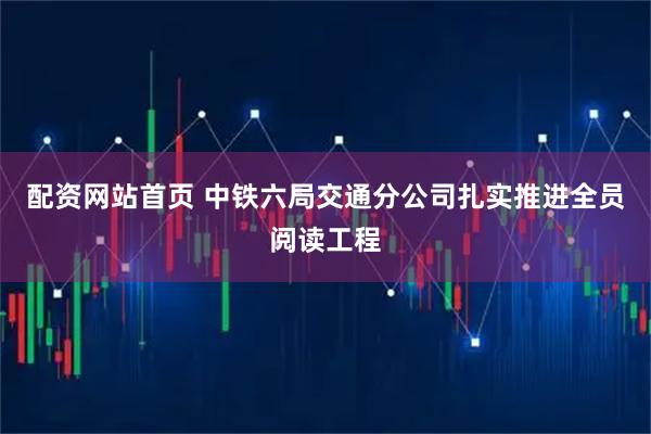 配资网站首页 中铁六局交通分公司扎实推进全员阅读工程