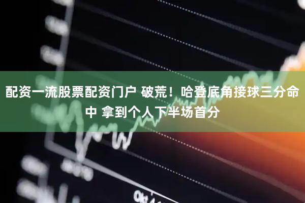 配资一流股票配资门户 破荒！哈登底角接球三分命中 拿到个人下半场首分