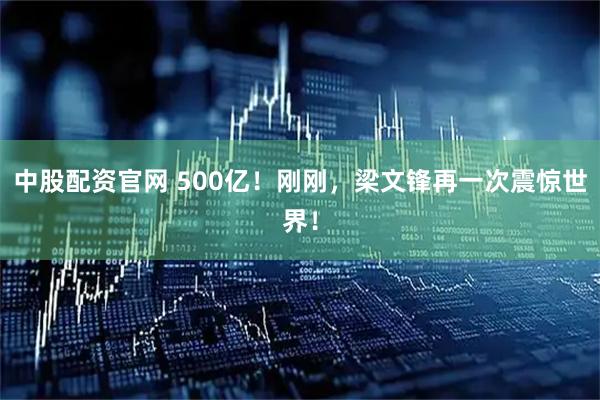 中股配资官网 500亿！刚刚，梁文锋再一次震惊世界！
