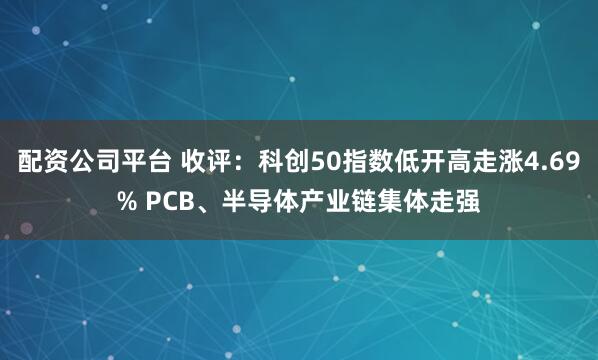 配资公司平台 收评：科创50指数低开高走涨4.69% PCB、半导体产业链集体走强