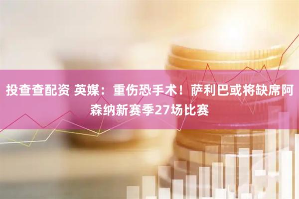 投查查配资 英媒：重伤恐手术！萨利巴或将缺席阿森纳新赛季27场比赛