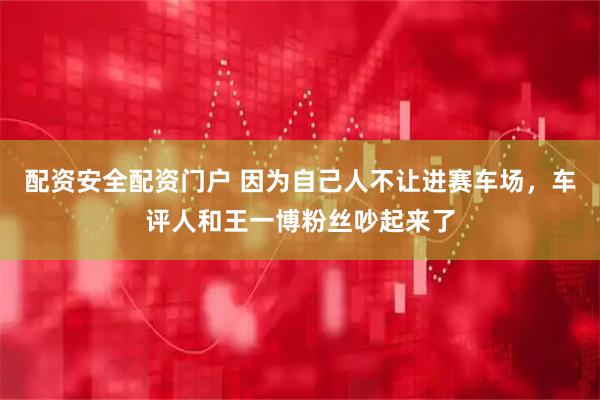 配资安全配资门户 因为自己人不让进赛车场，车评人和王一博粉丝吵起来了