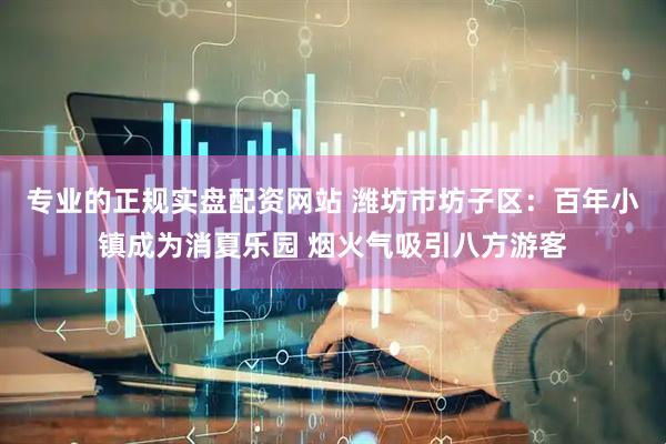 专业的正规实盘配资网站 潍坊市坊子区：百年小镇成为消夏乐园 烟火气吸引八方游客