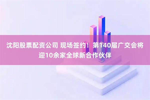 沈阳股票配资公司 现场签约！第140届广交会将迎10余家全球新合作伙伴