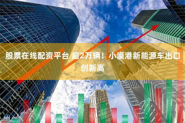 股票在线配资平台 超2万辆！小漠港新能源车出口创新高
